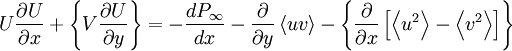  
U \frac{\partial U}{ \partial x} + \left\{ V  \frac{\partial U}{ \partial y} \right\} = - \frac{d P_{\infty}}{dx} - \frac{\partial }{ \partial y} \left\langle uv \right\rangle - \left\{ \frac{\partial }{ \partial x} \left[ \left\langle u^{2} \right\rangle - \left\langle v^{2}  \right\rangle \right] \right\}
